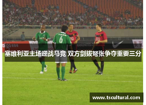 塞维利亚主场迎战马竞 双方剑拔弩张争夺重要三分