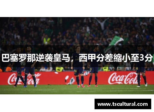 巴塞罗那逆袭皇马，西甲分差缩小至3分