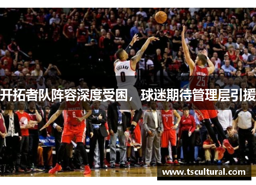 开拓者队阵容深度受困，球迷期待管理层引援