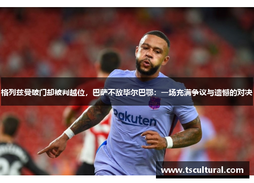 格列兹曼破门却被判越位，巴萨不敌毕尔巴鄂：一场充满争议与遗憾的对决